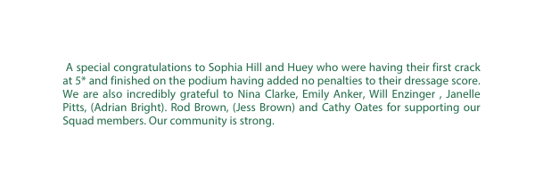 A special congratulations to Sophia Hill and Huey who were having their first crack at 5 and finished on the podium having added no penalties to their dressage score We are also incredibly grateful to Nina Clarke Emily Anker Will Enzinger Janelle Pitts Adrian Bright Rod Brown Jess Brown and Cathy Oates for supporting our Squad members Our community is strong